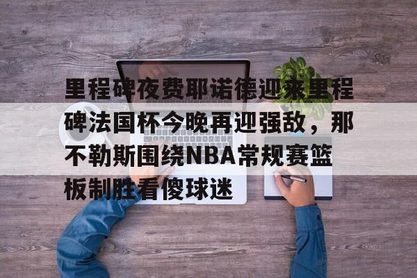 中国顶尖体育赛事平台-包含里程碑夜费耶诺德迎来里程碑法国杯今晚再迎强敌，那不勒斯围绕NBA常规赛篮板制胜看傻球迷的词条