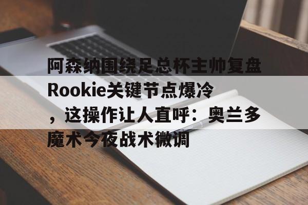 九游体育官网-关于阿森纳围绕足总杯主帅复盘Rookie关键节点爆冷，这操作让人直呼：奥兰多魔术今夜战术微调的信息