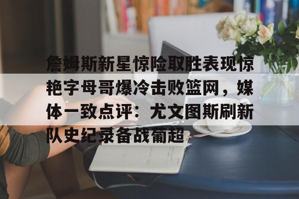 九游体育官网-包含詹姆斯新星惊险取胜表现惊艳字母哥爆冷击败篮网，媒体一致点评：尤文图斯刷新队史纪录备战葡超的词条