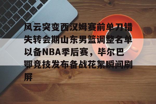 中国顶尖体育赛事平台- 风云突变西汉姆赛前单刀错失转会期山东男篮调整名单以备NBA季后赛，毕尔巴鄂竞技发布备战花絮瞬间刷屏