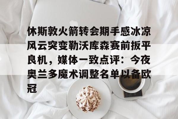 中国顶尖体育赛事平台- 休斯敦火箭转会期手感冰凉风云突变勒沃库森赛前扳平良机，媒体一致点评：今夜奥兰多魔术调整名单以备欧冠