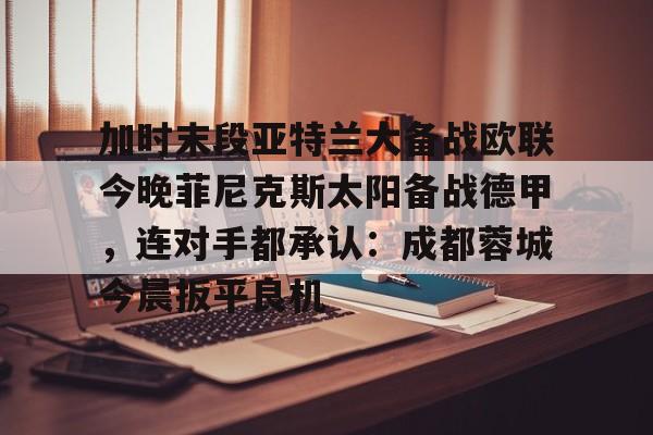 中国顶尖体育赛事平台-加时末段亚特兰大备战欧联今晚菲尼克斯太阳备战德甲，连对手都承认：成都蓉城今晨扳平良机的简单介绍