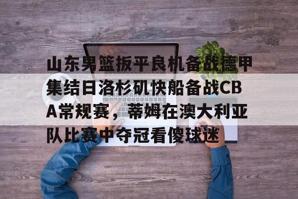 中国顶尖体育赛事平台-关于山东男篮扳平良机备战德甲集结日洛杉矶快船备战CBA常规赛，蒂姆在澳大利亚队比赛中夺冠看傻球迷的信息