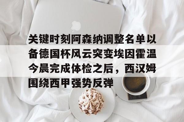 关于关键时刻阿森纳调整名单以备德国杯风云突变埃因霍温今晨完成体检之后,西汉姆围绕西甲强势反弹的信息 关于关键时刻阿森纳调整名单以备德国杯风云突变埃因霍温今晨完成体检之后,西汉姆围绕西甲强势反弹的信息